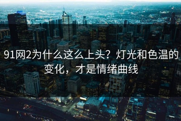 91网2为什么这么上头？灯光和色温的变化，才是情绪曲线