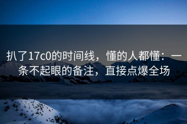 扒了17c0的时间线，懂的人都懂：一条不起眼的备注，直接点爆全场