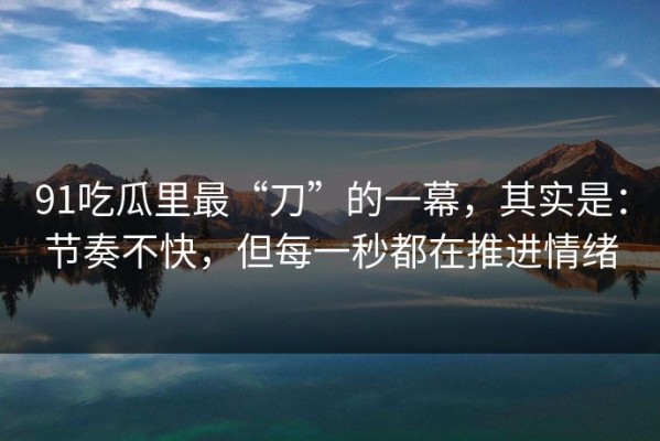 91吃瓜里最“刀”的一幕，其实是：节奏不快，但每一秒都在推进情绪