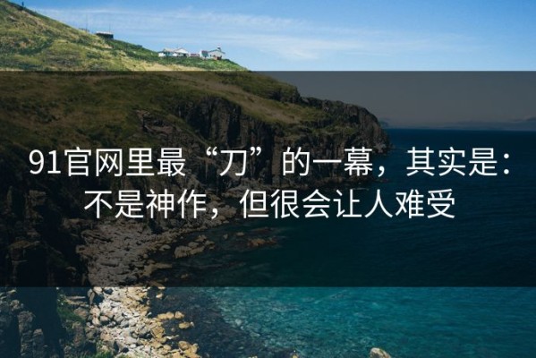 91官网里最“刀”的一幕，其实是：不是神作，但很会让人难受