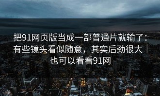 把91网页版当成一部普通片就输了：有些镜头看似随意，其实后劲很大｜也可以看看91网