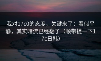 我对17c0的态度，关键来了：看似平静，其实暗流已经翻了（顺带提一下17c日韩）