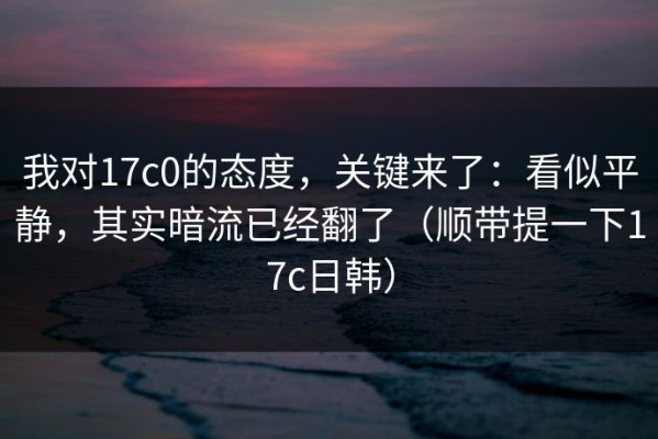 我对17c0的态度，关键来了：看似平静，其实暗流已经翻了（顺带提一下17c日韩）