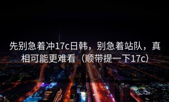 先别急着冲17c日韩，别急着站队，真相可能更难看（顺带提一下17c）