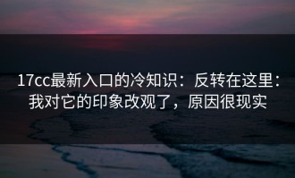 17cc最新入口的冷知识：反转在这里：我对它的印象改观了，原因很现实
