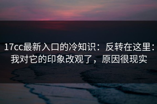 17cc最新入口的冷知识：反转在这里：我对它的印象改观了，原因很现实