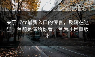 关于17cc最新入口的传言，反转在这里：台前是演给你看，台后才是真版本