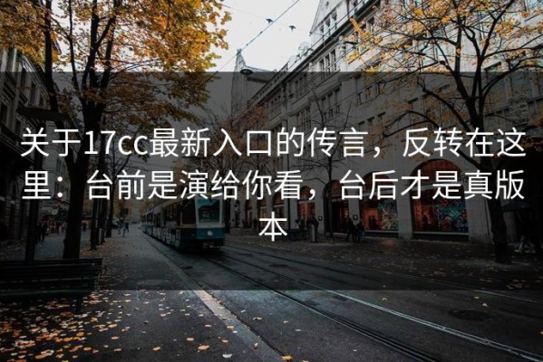 关于17cc最新入口的传言，反转在这里：台前是演给你看，台后才是真版本