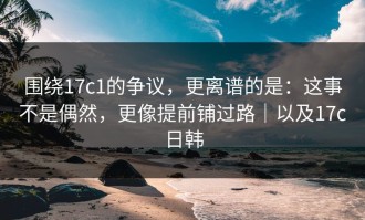 围绕17c1的争议，更离谱的是：这事不是偶然，更像提前铺过路｜以及17c日韩