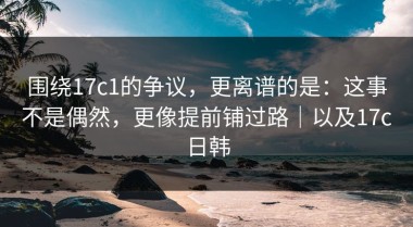 围绕17c1的争议，更离谱的是：这事不是偶然，更像提前铺过路｜以及17c日韩