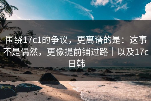 围绕17c1的争议，更离谱的是：这事不是偶然，更像提前铺过路｜以及17c日韩