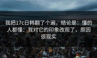 我把17c日韩翻了个遍，结论是：懂的人都懂：我对它的印象改观了，原因很现实