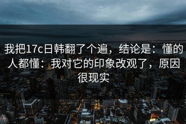 我把17c日韩翻了个遍，结论是：懂的人都懂：我对它的印象改观了，原因很现实