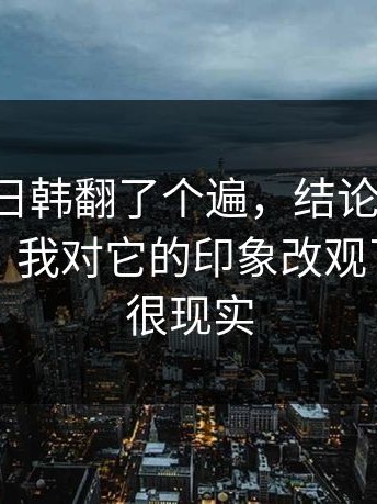 我把17c日韩翻了个遍，结论是：懂的人都懂：我对它的印象改观了，原因很现实