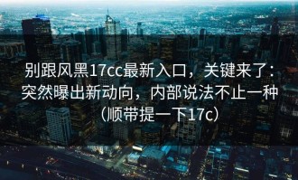 别跟风黑17cc最新入口，关键来了：突然曝出新动向，内部说法不止一种（顺带提一下17c）