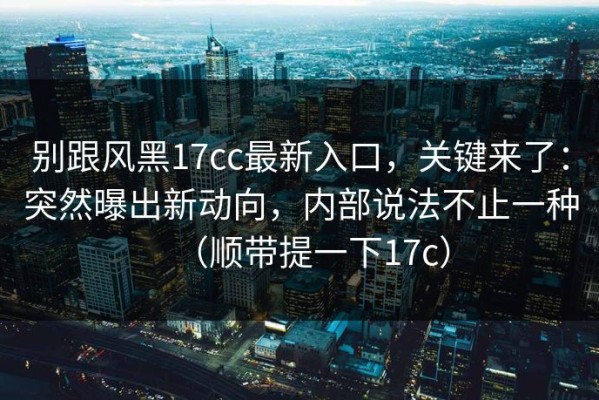 别跟风黑17cc最新入口，关键来了：突然曝出新动向，内部说法不止一种（顺带提一下17c）