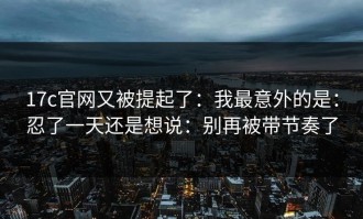 17c官网又被提起了：我最意外的是：忍了一天还是想说：别再被带节奏了