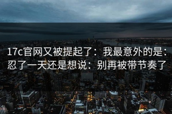 17c官网又被提起了：我最意外的是：忍了一天还是想说：别再被带节奏了