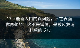 17cc最新入口的真问题，不在表面：你再想想：这不是矫情，是被反复消耗后的反应