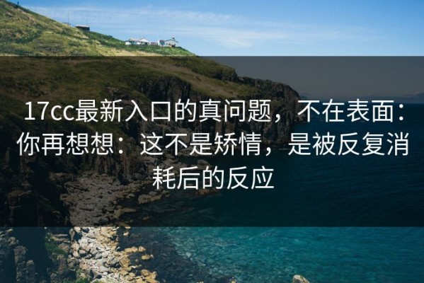17cc最新入口的真问题，不在表面：你再想想：这不是矫情，是被反复消耗后的反应