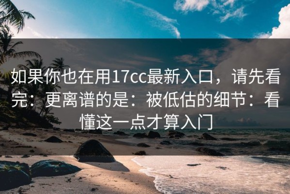 如果你也在用17cc最新入口，请先看完：更离谱的是：被低估的细节：看懂这一点才算入门