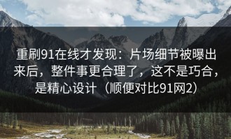 重刷91在线才发现：片场细节被曝出来后，整件事更合理了，这不是巧合，是精心设计（顺便对比91网2）