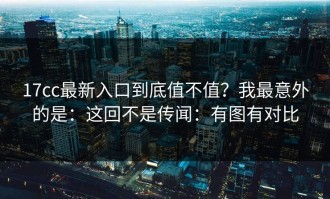 17cc最新入口到底值不值？我最意外的是：这回不是传闻：有图有对比