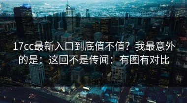 17cc最新入口到底值不值？我最意外的是：这回不是传闻：有图有对比