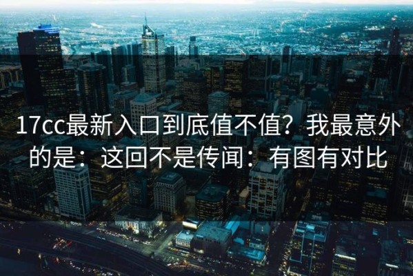 17cc最新入口到底值不值？我最意外的是：这回不是传闻：有图有对比
