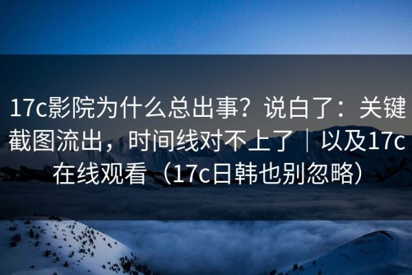 17c影院为什么总出事？说白了：关键截图流出，时间线对不上了｜以及17c在线观看（17c日韩也别忽略）