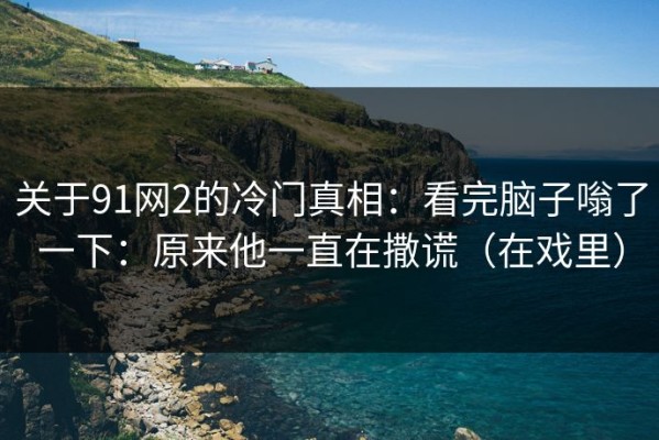 关于91网2的冷门真相：看完脑子嗡了一下：原来他一直在撒谎（在戏里）