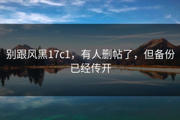 别跟风黑17c1，有人删帖了，但备份已经传开