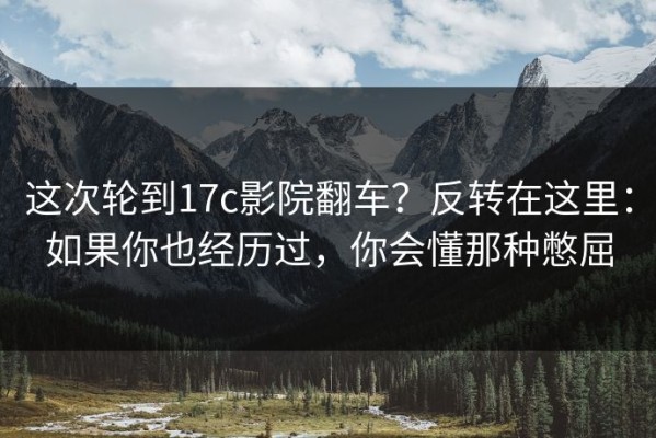 这次轮到17c影院翻车？反转在这里：如果你也经历过，你会懂那种憋屈