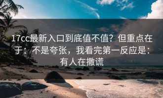 17cc最新入口到底值不值？但重点在于：不是夸张，我看完第一反应是：有人在撒谎