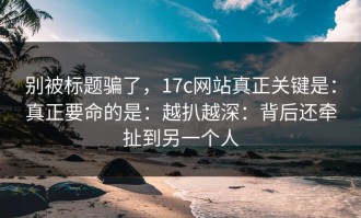 别被标题骗了，17c网站真正关键是：真正要命的是：越扒越深：背后还牵扯到另一个人