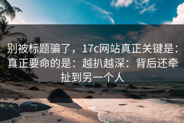 别被标题骗了，17c网站真正关键是：真正要命的是：越扒越深：背后还牵扯到另一个人
