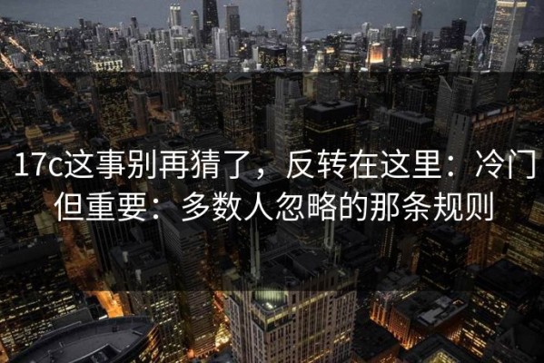 17c这事别再猜了，反转在这里：冷门但重要：多数人忽略的那条规则