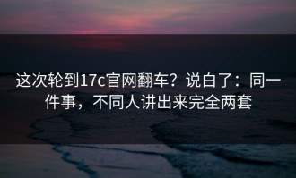 这次轮到17c官网翻车？说白了：同一件事，不同人讲出来完全两套