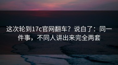 这次轮到17c官网翻车？说白了：同一件事，不同人讲出来完全两套