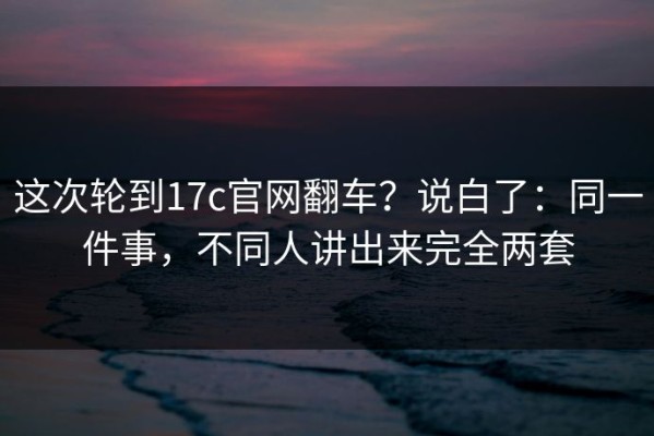 这次轮到17c官网翻车？说白了：同一件事，不同人讲出来完全两套