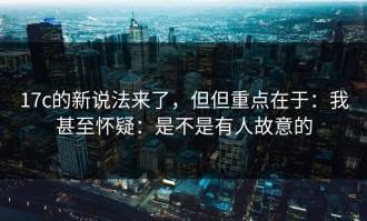 17c的新说法来了，但但重点在于：我甚至怀疑：是不是有人故意的