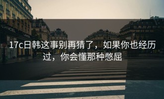 17c日韩这事别再猜了，如果你也经历过，你会懂那种憋屈
