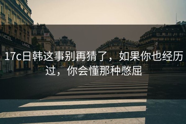 17c日韩这事别再猜了，如果你也经历过，你会懂那种憋屈