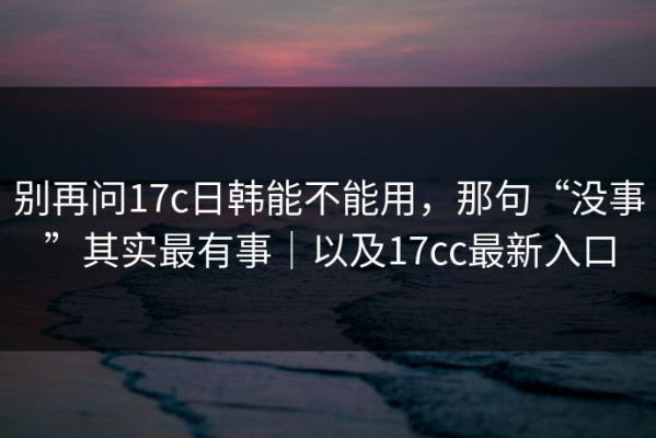 别再问17c日韩能不能用，那句“没事”其实最有事｜以及17cc最新入口