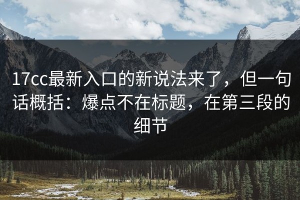 17cc最新入口的新说法来了，但一句话概括：爆点不在标题，在第三段的细节
