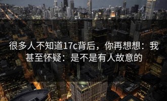 很多人不知道17c背后，你再想想：我甚至怀疑：是不是有人故意的
