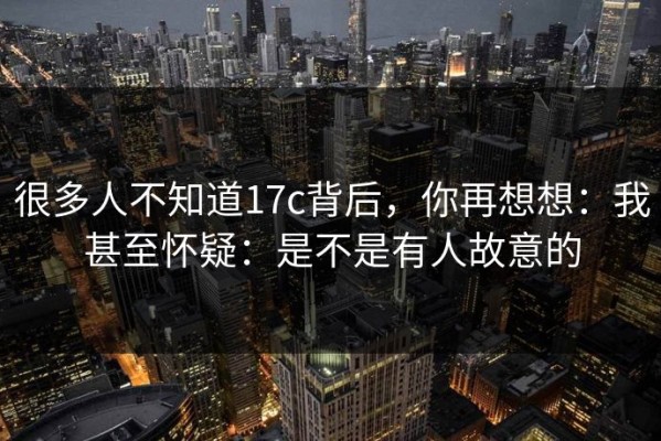 很多人不知道17c背后，你再想想：我甚至怀疑：是不是有人故意的