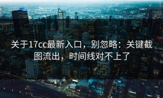 关于17cc最新入口，别忽略：关键截图流出，时间线对不上了