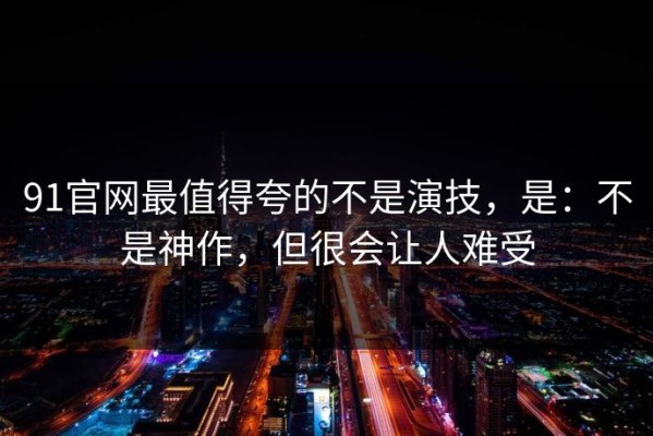 91官网最值得夸的不是演技，是：不是神作，但很会让人难受