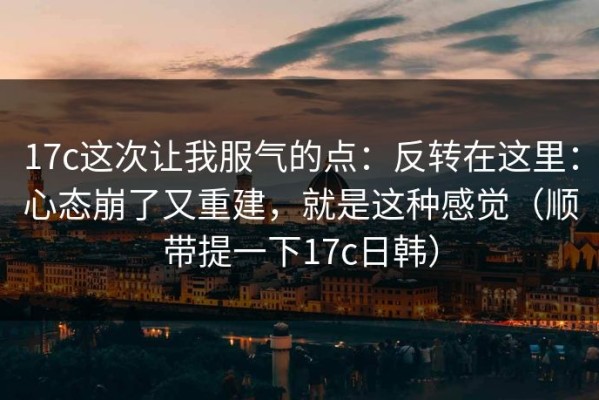 17c这次让我服气的点：反转在这里：心态崩了又重建，就是这种感觉（顺带提一下17c日韩）